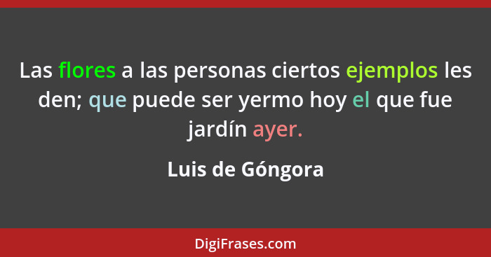 Las flores a las personas ciertos ejemplos les den; que puede ser yermo hoy el que fue jardín ayer.... - Luis de Góngora