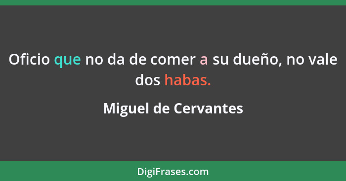 Oficio que no da de comer a su dueño, no vale dos habas.... - Miguel de Cervantes