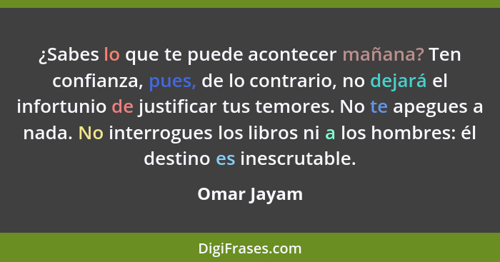 ¿Sabes lo que te puede acontecer mañana? Ten confianza, pues, de lo contrario, no dejará el infortunio de justificar tus temores. No te a... - Omar Jayam