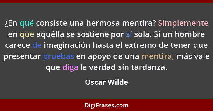 ¿En qué consiste una hermosa mentira? Simplemente en que aquélla se sostiene por sí sola. Si un hombre carece de imaginación hasta el ex... - Oscar Wilde