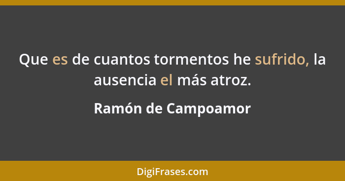 Que es de cuantos tormentos he sufrido, la ausencia el más atroz.... - Ramón de Campoamor