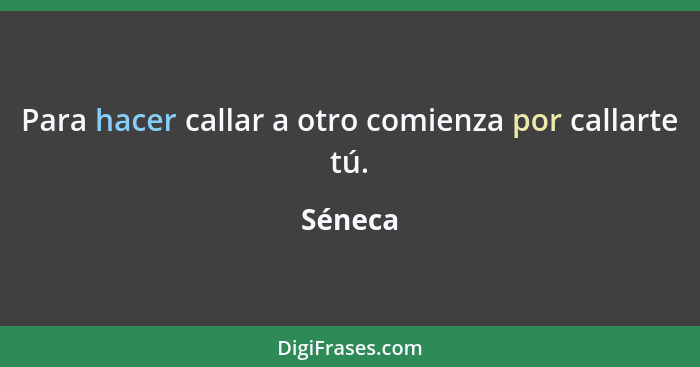 Para hacer callar a otro comienza por callarte tú.... - Séneca