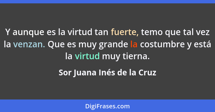 Y aunque es la virtud tan fuerte, temo que tal vez la venzan. Que es muy grande la costumbre y está la virtud muy tierna.... - Sor Juana Inés de la Cruz