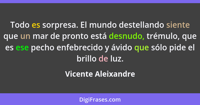 Todo es sorpresa. El mundo destellando siente que un mar de pronto está desnudo, trémulo, que es ese pecho enfebrecido y ávido qu... - Vicente Aleixandre