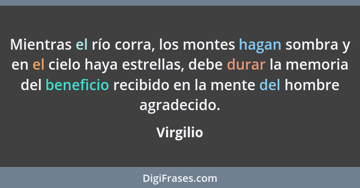 Mientras el río corra, los montes hagan sombra y en el cielo haya estrellas, debe durar la memoria del beneficio recibido en la mente del h... - Virgilio