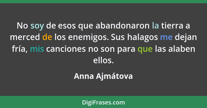 No soy de esos que abandonaron la tierra a merced de los enemigos. Sus halagos me dejan fría, mis canciones no son para que las alaben... - Anna Ajmátova