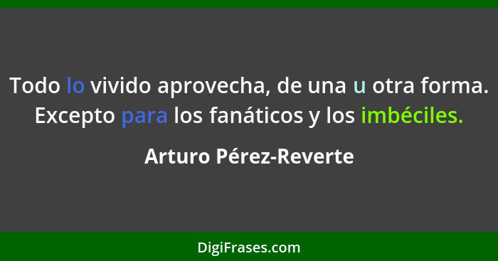 Todo lo vivido aprovecha, de una u otra forma. Excepto para los fanáticos y los imbéciles.... - Arturo Pérez-Reverte