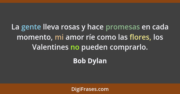 La gente lleva rosas y hace promesas en cada momento, mi amor ríe como las flores, los Valentines no pueden comprarlo.... - Bob Dylan