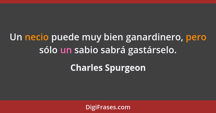 Un necio puede muy bien ganardinero, pero sólo un sabio sabrá gastárselo.... - Charles Spurgeon