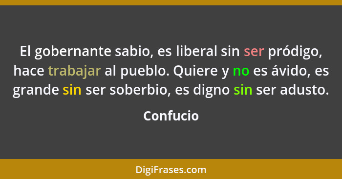 El gobernante sabio, es liberal sin ser pródigo, hace trabajar al pueblo. Quiere y no es ávido, es grande sin ser soberbio, es digno sin se... - Confucio