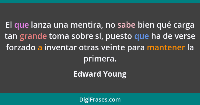 El que lanza una mentira, no sabe bien qué carga tan grande toma sobre sí, puesto que ha de verse forzado a inventar otras veinte para... - Edward Young