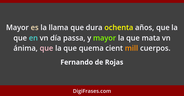 Mayor es la llama que dura ochenta años, que la que en vn día passa, y mayor la que mata vn ánima, que la que quema cient mill cue... - Fernando de Rojas