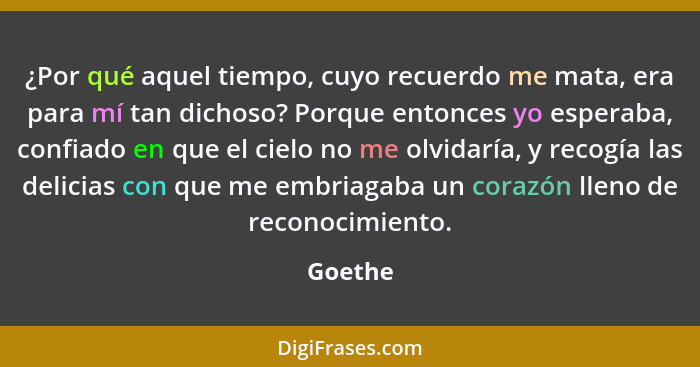 ¿Por qué aquel tiempo, cuyo recuerdo me mata, era para mí tan dichoso? Porque entonces yo esperaba, confiado en que el cielo no me olvidaría,... - Goethe