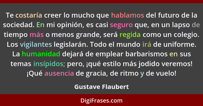 Te costaría creer lo mucho que hablamos del futuro de la sociedad. En mi opinión, es casi seguro que, en un lapso de tiempo más o m... - Gustave Flaubert