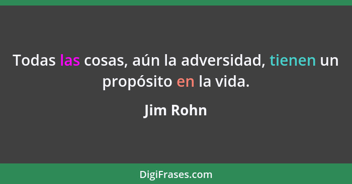 Todas las cosas, aún la adversidad, tienen un propósito en la vida.... - Jim Rohn