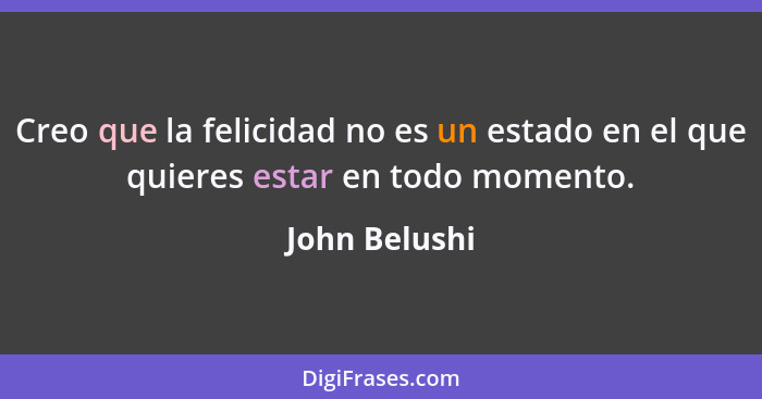 Creo que la felicidad no es un estado en el que quieres estar en todo momento.... - John Belushi