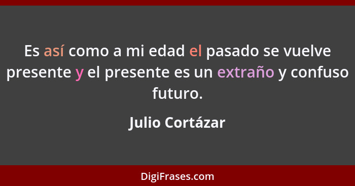 Es así como a mi edad el pasado se vuelve presente y el presente es un extraño y confuso futuro.... - Julio Cortázar