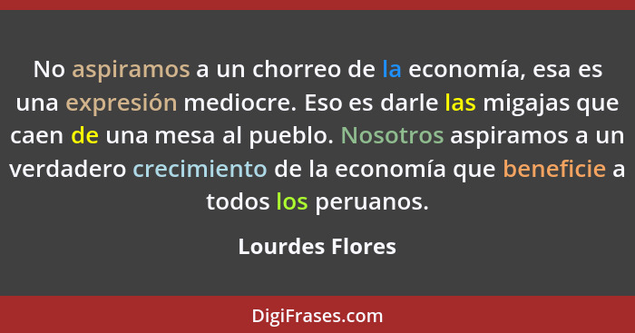 No aspiramos a un chorreo de la economía, esa es una expresión mediocre. Eso es darle las migajas que caen de una mesa al pueblo. Nos... - Lourdes Flores