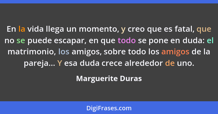 En la vida llega un momento, y creo que es fatal, que no se puede escapar, en que todo se pone en duda: el matrimonio, los amigos,... - Marguerite Duras