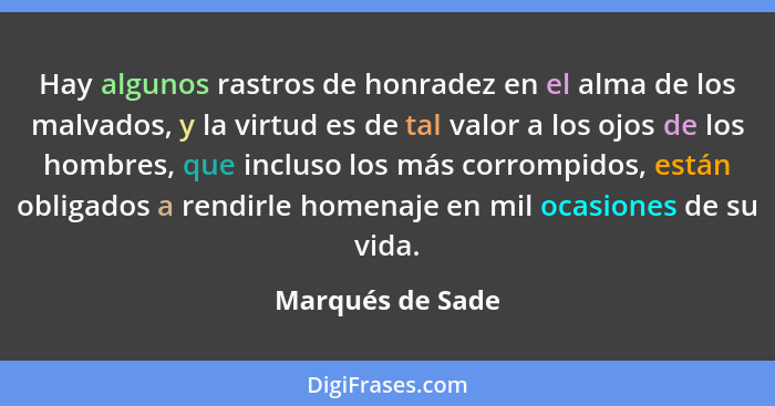 Hay algunos rastros de honradez en el alma de los malvados, y la virtud es de tal valor a los ojos de los hombres, que incluso los m... - Marqués de Sade