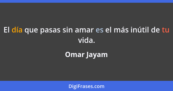 El día que pasas sin amar es el más inútil de tu vida.... - Omar Jayam