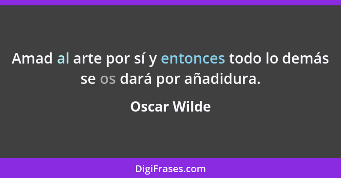 Amad al arte por sí y entonces todo lo demás se os dará por añadidura.... - Oscar Wilde