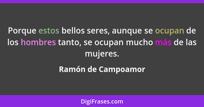 Porque estos bellos seres, aunque se ocupan de los hombres tanto, se ocupan mucho más de las mujeres.... - Ramón de Campoamor