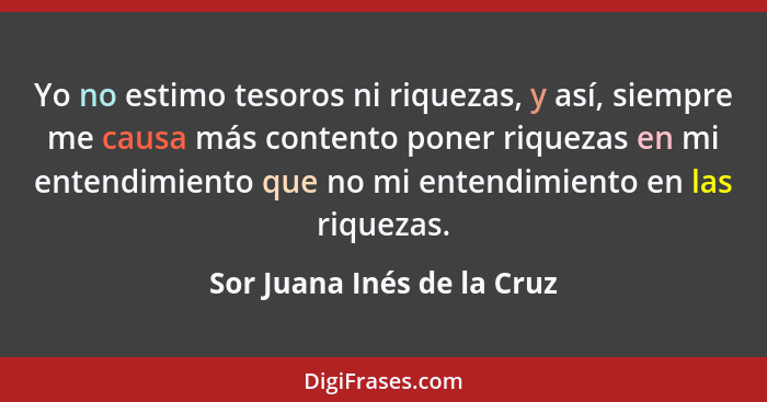 Yo no estimo tesoros ni riquezas, y así, siempre me causa más contento poner riquezas en mi entendimiento que no mi entend... - Sor Juana Inés de la Cruz