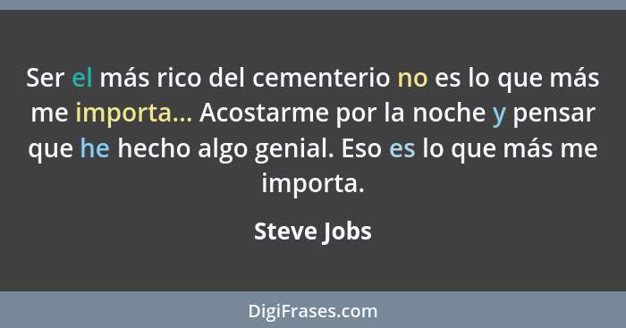 Ser el más rico del cementerio no es lo que más me importa... Acostarme por la noche y pensar que he hecho algo genial. Eso es lo que más... - Steve Jobs