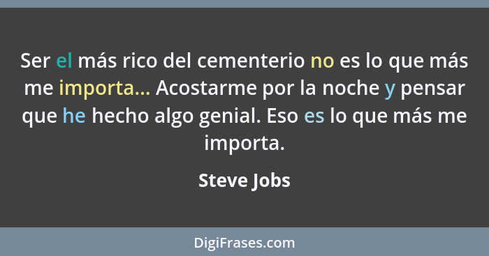 Ser el más rico del cementerio no es lo que más me importa... Acostarme por la noche y pensar que he hecho algo genial. Eso es lo que más... - Steve Jobs