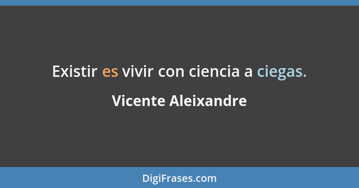 Existir es vivir con ciencia a ciegas.... - Vicente Aleixandre