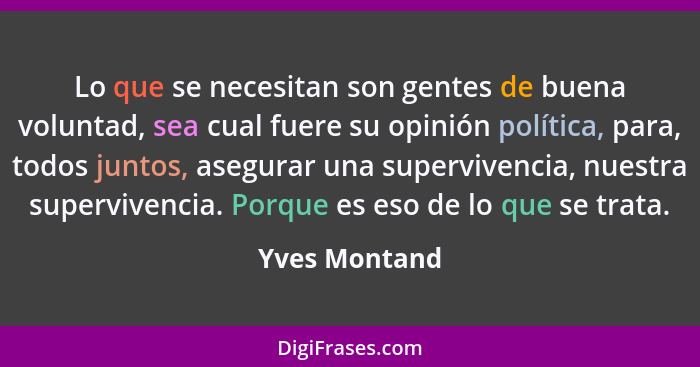 Lo que se necesitan son gentes de buena voluntad, sea cual fuere su opinión política, para, todos juntos, asegurar una supervivencia, n... - Yves Montand