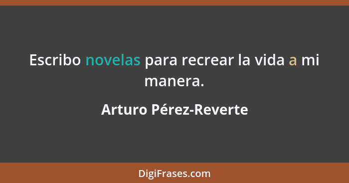 Escribo novelas para recrear la vida a mi manera.... - Arturo Pérez-Reverte