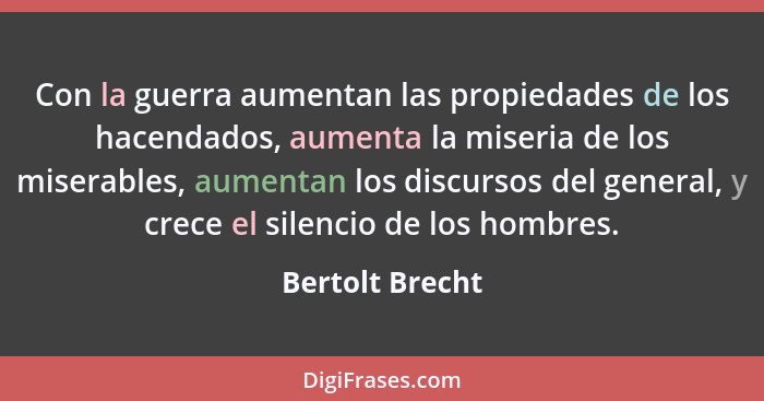 Con la guerra aumentan las propiedades de los hacendados, aumenta la miseria de los miserables, aumentan los discursos del general, y... - Bertolt Brecht