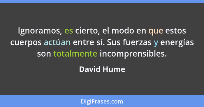 Ignoramos, es cierto, el modo en que estos cuerpos actúan entre sí. Sus fuerzas y energías son totalmente incomprensibles.... - David Hume