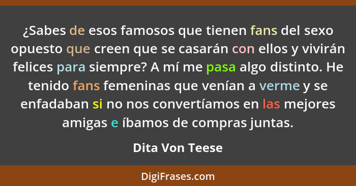 ¿Sabes de esos famosos que tienen fans del sexo opuesto que creen que se casarán con ellos y vivirán felices para siempre? A mí me pa... - Dita Von Teese