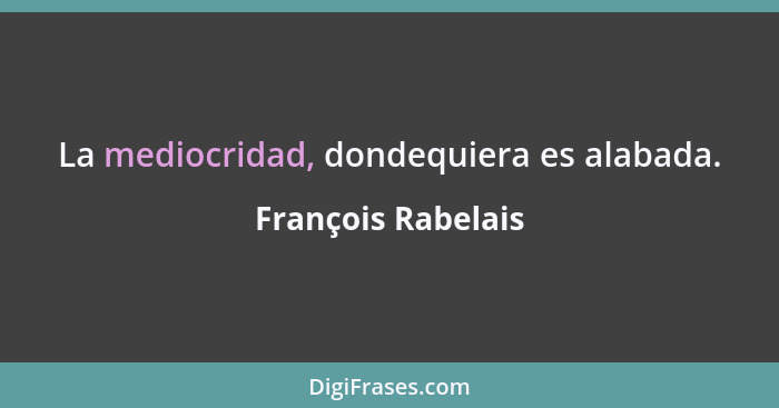 La mediocridad, dondequiera es alabada.... - François Rabelais