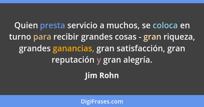 Quien presta servicio a muchos, se coloca en turno para recibir grandes cosas - gran riqueza, grandes ganancias, gran satisfacción, gran re... - Jim Rohn