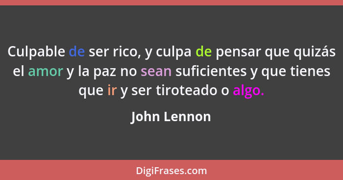 Culpable de ser rico, y culpa de pensar que quizás el amor y la paz no sean suficientes y que tienes que ir y ser tiroteado o algo.... - John Lennon