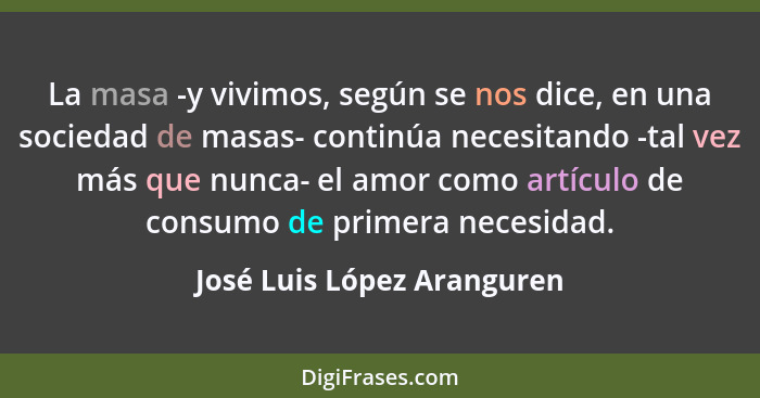 La masa -y vivimos, según se nos dice, en una sociedad de masas- continúa necesitando -tal vez más que nunca- el amor como... - José Luis López Aranguren