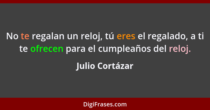 No te regalan un reloj, tú eres el regalado, a ti te ofrecen para el cumpleaños del reloj.... - Julio Cortázar