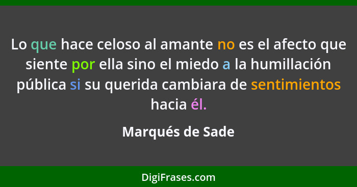 Lo que hace celoso al amante no es el afecto que siente por ella sino el miedo a la humillación pública si su querida cambiara de se... - Marqués de Sade