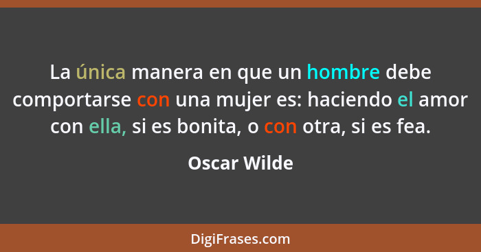 La única manera en que un hombre debe comportarse con una mujer es: haciendo el amor con ella, si es bonita, o con otra, si es fea.... - Oscar Wilde