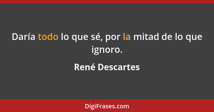 Daría todo lo que sé, por la mitad de lo que ignoro.... - René Descartes