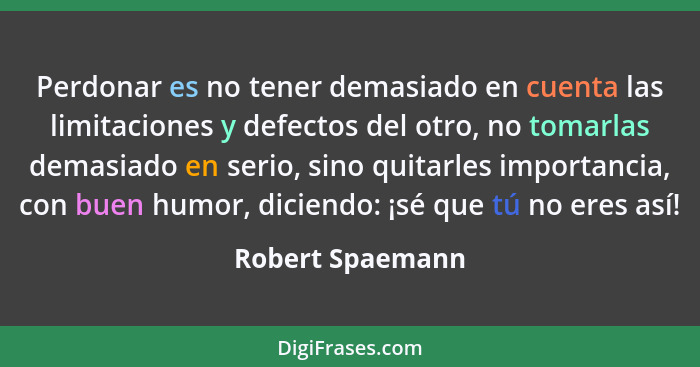 Perdonar es no tener demasiado en cuenta las limitaciones y defectos del otro, no tomarlas demasiado en serio, sino quitarles import... - Robert Spaemann