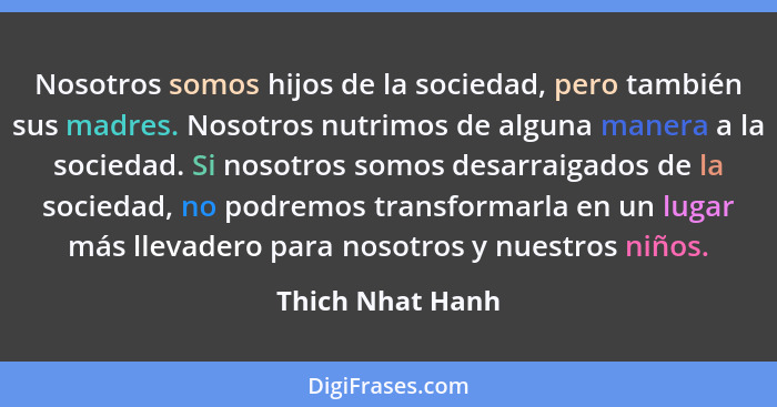 Nosotros somos hijos de la sociedad, pero también sus madres. Nosotros nutrimos de alguna manera a la sociedad. Si nosotros somos de... - Thich Nhat Hanh