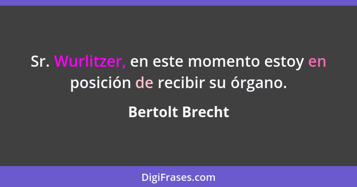 Sr. Wurlitzer, en este momento estoy en posición de recibir su órgano.... - Bertolt Brecht