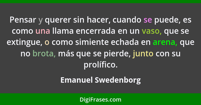 Pensar y querer sin hacer, cuando se puede, es como una llama encerrada en un vaso, que se extingue, o como simiente echada en ar... - Emanuel Swedenborg