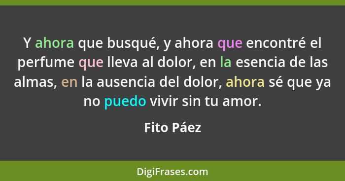 Y ahora que busqué, y ahora que encontré el perfume que lleva al dolor, en la esencia de las almas, en la ausencia del dolor, ahora sé que... - Fito Páez