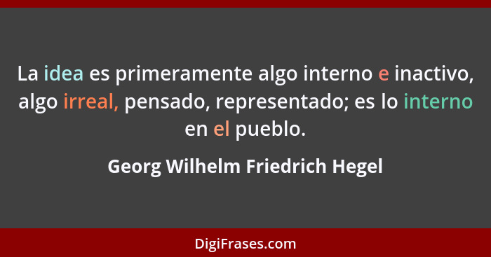 La idea es primeramente algo interno e inactivo, algo irreal, pensado, representado; es lo interno en el pueblo.... - Georg Wilhelm Friedrich Hegel